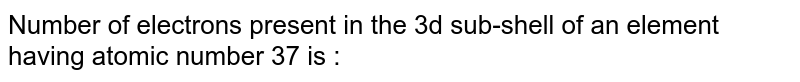 Number of electrons present in the 3d sub-shell of an element having atomic number 37 is :