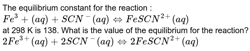 The equilibrium constant for the reaction : <br> `Fe^(3) + (aq) +SCN^(-)(aq) hArr Fe SCN^(2+) (aq)` <br> at 298 K is 138. What is the value of the equilibrium for the reaction? <br> `2Fe^(3+) (aq) + 2SCN^(-) (aq) hArr 2Fe SCN^(2+) (aq)`