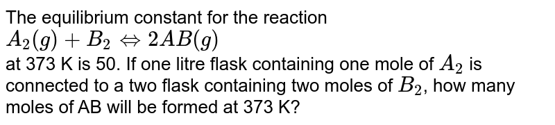 The equilibrium constant for  the reaction <br> `A_(2)(g) +B_(2) hArr 2AB(g)` <br> at 373 K is 50. If one litre flask containing one mole of `A_(2)` is connected to a two flask containing  two moles of `B_(2)`, how many moles of AB will be formed at 373 K? 