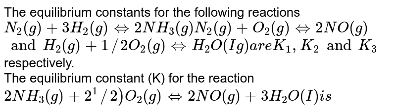 The equilibrium constants for the following reactions N_(2) (g) + 3H_(2)(g) hArr 2NH_(3) (g) N_(2) (g) + O_(2) (g) hArr 2NO(g) " and " H_(2)(g) +1//2 O_(2) (g) hArr H_(2)O (Ig) " are " K_(1) ,K_(2) " and " K_(3) respectively. The equilibrium constant (K) for the reaction 2NH_(3) (g) + 2^(1)//2) O_(2) (g) hArr 2NO(g) +3H_(2) O(I) " is "
