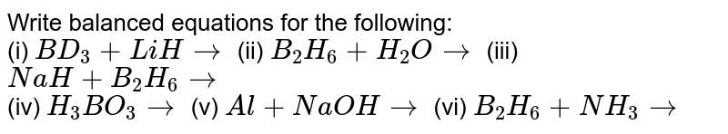 Write balanced equations for the following: <br> (i) `BD_(3)+LiHrarr` (ii) `B_(2)H_(6)+H_(2)Orarr` (iii) `NaH+B_(2)H_(6)rarr` <br> (iv) `H_(3)BO_(3)rarr` (v) `Al+NaOHrarr` (vi) `B_(2)H_(6)+NH_(3)rarr` 
