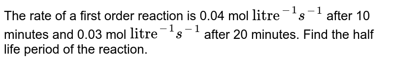 The rate of a first order reaction is 0.04 mol "litre"^(-1)s^(-1) after 10 minutes and 0.03 mol "litre"^(-1)s^(-1) after 20 minutes. Find the half life period of the reaction.