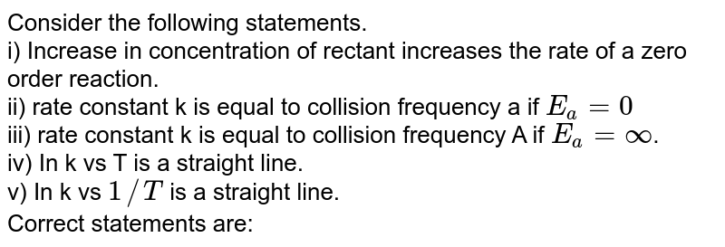 Consider the following statements. i) Increase in concentration of rectant increases the rate of a zero order reaction. ii) rate constant k is equal to collision frequency a if E_(a)=0 iii) rate constant k is equal to collision frequency A if E_(a) = infty . iv) In k vs T is a straight line. v) In k vs 1//T is a straight line. Correct statements are: