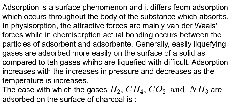 Adsorption is a surface phenomenon and it differs feom adsorption which occurs throughout the body of the substance which absorbs. In physisorption, the attractive forces are mainly van der Waals' forces while in chemisorption actual bonding occurs between the  particles of adsorbent and adsorbente. Generally, easily liquefying gases are adsorbed more easily on the surface of a solid as compared to teh gases whihc are liquefied with difficult. Adsorption increases with    the increases in pressure and decreases as the temperature is increases. <br> The ease with  which the gases `H_(2),CH_(4),CO_(2)and NH_(3)` are adsorbed on the surface of charcoal is :