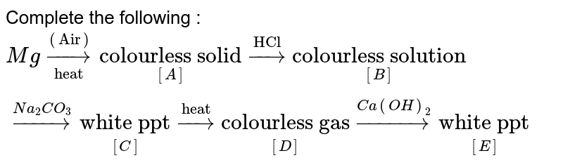 Complete the following : <br> `Mg overset(("Air"))underset("heat")to underset([A])"colourless solid" overset("HCl")to underset([B])"colourless solution" overset(Na_(2)CO_(3))to underset([C])"white ppt" overset("heat")to underset([D])"colourless gas"overset(Ca(OH)_(2))to underset([E])"white ppt"`