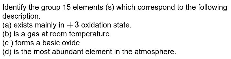 Identify the group 15 elements (s) which correspond to the following description. (a) exists mainly in +3 oxidation state. (b) is a gas at room temperature (c ) forms a basic oxide (d) is the most abundant element in the atmosphere.