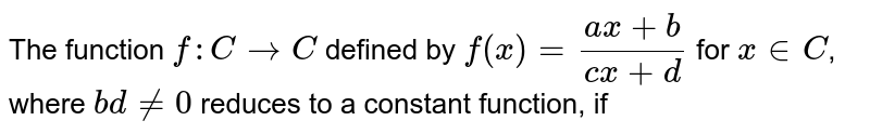 The function `f : C to C` defined by  `f(x)=(ax+b)/(cx+d)` for `x in C`, where `bd ne 0` reduces to a constant function, if 