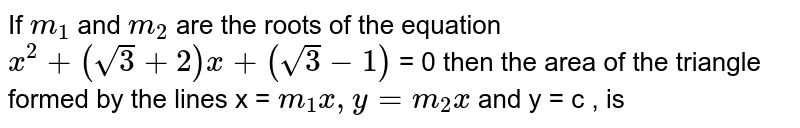 If `m_(1)` and `m_(2)` are the roots of the equation `x^(2) + (sqrt3 + 2) x + (sqrt3 - 1)` = 0  then the area of the triangle formed by the lines x = `m_(1) x , y = m_(2) x` and y = c , is 