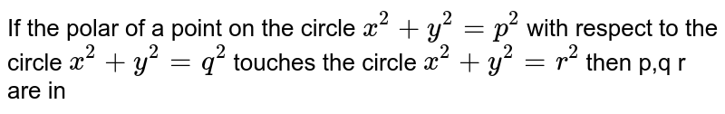 If the polar of a point on the circle `x^(2) + y^(2) = p^(2)` with respect to the circle `x^(2) + y^(2) = q^(2)` touches the circle `x^(2) + y^(2) = r^(2)` then p,q r are in 