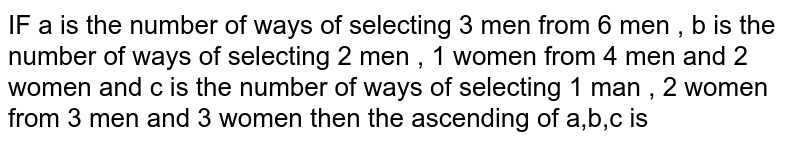 IF a  is the  number  of ways  of selecting  3 men  from  6 men  , b is the  number  of ways  of selecting  2 men  , 1 women  from  4 men  and  2  women  and c  is the  number  of ways  of selecting  1 man  , 2   women  from  3 men  and  3 women  then  the ascending  of a,b,c is 