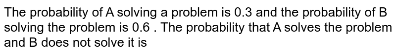 The probability of A solving a problem is 0.3 and the probability of B solving the problem is 0.6 . The probability that A solves the problem and B does not solve it is