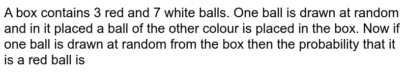A box contains 3 red and 7 white balls. One ball is drawn at random and in it placed a ball of the other colour is placed in the box. Now if one ball is drawn at random from the box then the probability that it is a red ball is 
