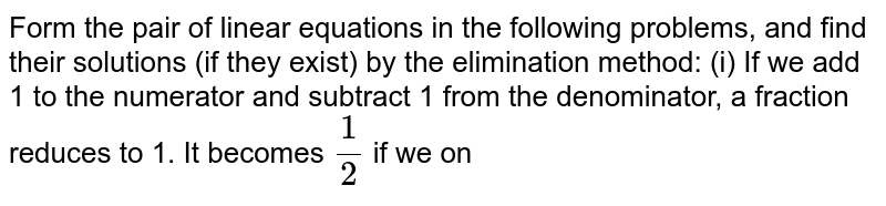 From the pair of linear equations in the following problems, and find  their solutions (if they exist) by the elimination method:(i) If we add 1 to the numerator and subtract 1 from the  denominator, a fraction reduces to 1. It becomes `1/2`if we only add 1 to the denominator. What is the fraction?
