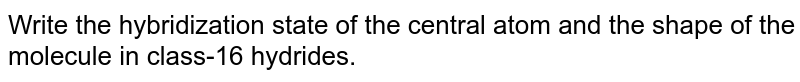 Write the hybridization state of the central atom and the shape of the molecule in class-16 hydrides.