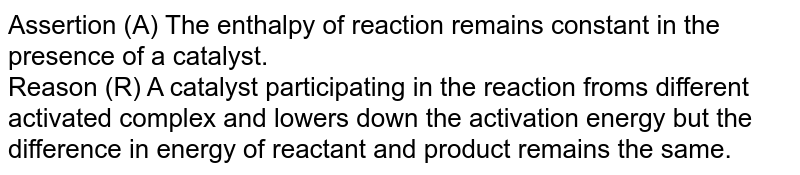 Assertion (A) The enthalpy of reaction remains constant in the presence of a catalyst. <br>  Reason (R)  A catalyst participating in the reaction froms different  activated complex and lowers down the  activation  energy  but the  difference in  energy of reactant and product remains  the same.