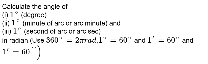Calculate the angle of (i) 1^(@) (degree) (ii) 1^(@) (minute of arc or arc minute) and (iii) 1^(@) (second of arc or arc sec) in radian.(Use 360^(@)=2pi rad , 1^(@) = 60^(@) and 1^(')=60^(@) and 1^(')=60^(''))