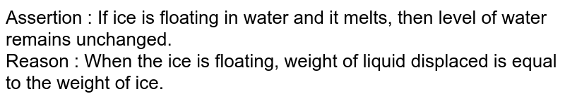 Assertion : If ice is floating in water and it melts, then level of water remains unchanged. Reason : When the ice is floating, weight of liquid displaced is equal to the weight of ice.