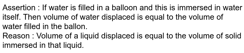 Assertion : If water is filled in a balloon and this is immersed in water itself. Then volume of water displaced is equal to the volume of water filled in the ballon. Reason : Volume of a liquid displaced is equal to the volume of solid immersed in that liquid.