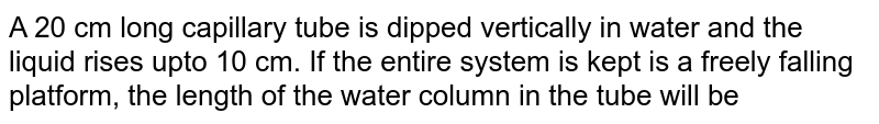 A 20 cm long capillary tube is dipped vertically in water and the liquid rises upto 10 cm. If the entire system is kept is a freely falling platform, the length of the water column in the tube will be