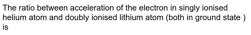 The ratio between acceleration of the electron in singly ionised helium atom and doubly ionised lithium atom (both in ground state ) is