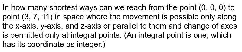 In how many shortest ways can we reach from the point (0, 0, 0) to point
  (3, 7, 11) in space where the movement is possible only along the x-axis,
  y-axis, and z-axis or parallel to them and change of axes is permitted only
  at integral points. (An integral point is one, which has its coordinate as
  integer.)