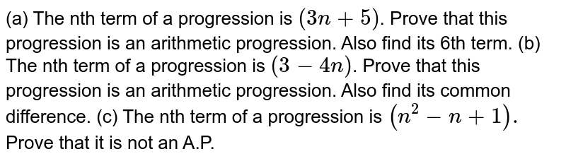 (a) The nth term of a progression is `(3n + 5)`. Prove that this progression is an arithmetic progression. Also find its 6th term.  (b) The nth term of a progression is `(3 - 4n)`. Prove that this progression is an arithmetic progression. Also find its common difference.  (c) The nth term of a progression is `(n^(2) - n + 1).` Prove that it is not an A.P. 