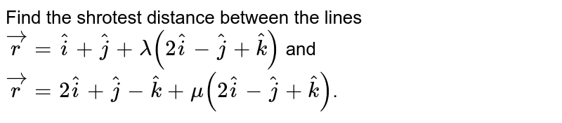 Find the shrotest distance between the lines `vecr = hati+hatj+ lambda(2hati-hatj+hatk)` and `vecr= 2hati+hatj-hatk+mu(2hati-hatj+hatk)`.