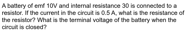 A battery of emf 10V and internal resistance 3Omega is connected to a resistor. If the current in the circuit is 0.5 A , what is the resistance of the resistor? What is the terminal voltage of the battery when the circuit is closed?