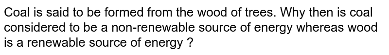 Coal is said to be formed from the wood of trees. Why then is coal considered to be a non-renewable source of energy whereas wood is a renewable source of energy ?