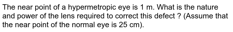 The near point of a hypermetropic eye is 1 m. What is the nature and power of the lens required to correct this defect ? (Assume that the near point of the normal eye is 25 cm).