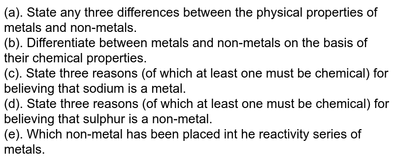 (a). State any three differences between the physical properties of metals and non-metals. (b). Differentiate between metals and non-metals on the basis of their chemical properties. (c). State three reasons (of which at least one must be chemical) for believing that sodium is a metal. (d). State three reasons (of which at least one must be chemical) for believing that sulphur is a non-metal. (e). Which non-metal has been placed int he reactivity series of metals.