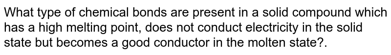 What type of chemical bonds are present in a solid compound which has a high melting point, does not conduct electricity in the solid state but becomes a good conductor in the molten state?.
