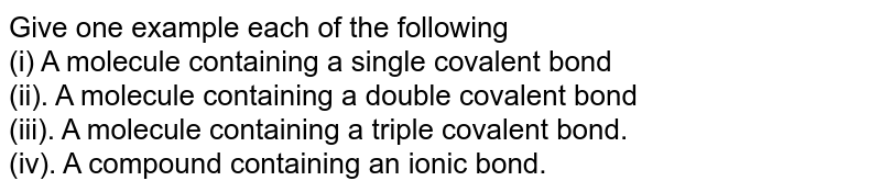 Give one example each of the following (i) A molecule containing a single covalent bond (ii). A molecule containing a double covalent bond (iii). A molecule containing a triple covalent bond. (iv). A compound containing an ionic bond.