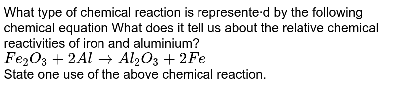 What type of chemical reaction is represente·d by the following chemical equation What does it tell us about the relative chemical reactivities of iron and aluminium? <br> `Fe_(2)O_(3)+2Al to Al_(2)O_(3)+2Fe` <br> State one use of the above chemical reaction.