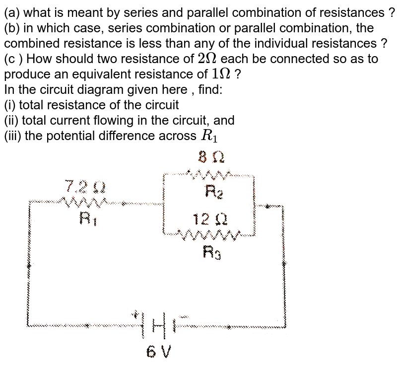 (a) what is meant by series and parallel combination of resistances ? (b) in which case, series combination or parallel combination, the combined resistance is less than any of the individual resistances ? (c ) How should two resistance of 2 Omega each be connected so as to produce an equivalent resistance of 1 Omega ? In the circuit diagram given here , find: (i) total resistance of the circuit (ii) total current flowing in the circuit, and (iii) the potential difference across R_(1)