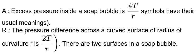 A : Excess pressure inside a soap bubble is (4T)/r symbols have their usual meanings). R : The pressure difference across a curved surface of radius of curvature r is (2T)/r) . There are two surfaces in a soap bubble.