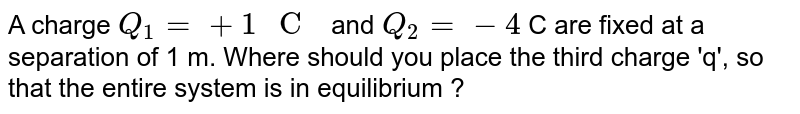 A charge `Q_(1)=+1" C "` and `Q_(2)=-4` C are fixed at a separation of 1 m. Where should you place the third charge 'q', so that the entire system is in equilibrium ? 