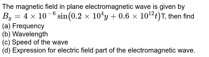 The magnetic field in plane electromagnetic wave is given by B_(y) = 4 xx 10^(-6) sin (0.2 xx 10^(4) y + 0.6 xx 10^(12) t ) T, then find (a) Frequency (b) Wavelength (c) Speed of the wave (d) Expression for electric field part of the electromagnetic wave.