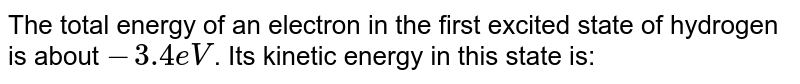 The total energy of an electron in the first excited state of hydrogen is about -3.4 eV . Its kinetic energy in this state is: