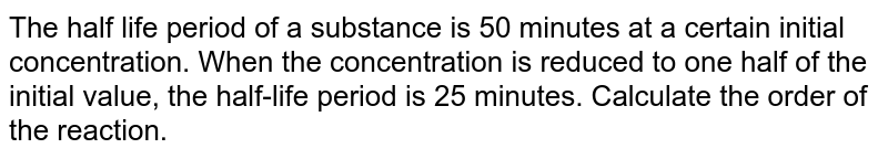 The half life period of a substance is 50 minutes at a certain initial concentration. When the concentration is reduced to one half of the initial value, the half-life period is 25 minutes. Calculate the order of the reaction. 