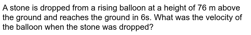 A stone is dropped from a rising balloon at a height of 76 m above the ground and reaches the ground in 6s. What was the velocity of the balloon when the stone was dropped?