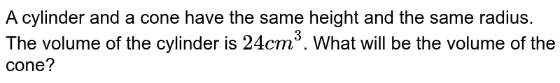 A cylinder and a cone have the same height and the same radius. The volume of the cylinder is 24cm^(3) . What will be the volume of the cone?