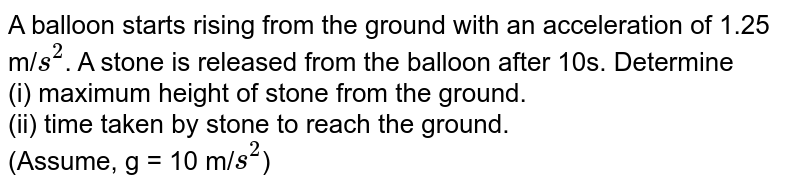 A balloon starts rising from the ground with an acceleration of 1.25 m/ s^2 . A stone is released from the balloon after 10s. Determine (i) maximum height of stone from the ground. (ii) time taken by stone to reach the ground. (Assume, g = 10 m/ s^2 )
