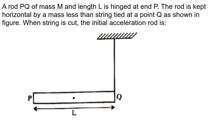 A rod PQ of mass M and length L is hinged at end P. The rod is kept horizontal by a mass less than string tied at a point Q as shown in figure. When string is cut, the initial acceleration rod is: <br> <img src="https://d10lpgp6xz60nq.cloudfront.net/physics_images/PRE_GRG_PHY_XI_V02_C05_E02_015_Q01.png" width="80%">
