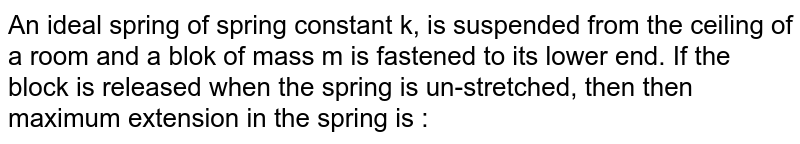 An ideal spring of spring constant k, is suspended from the ceiling of a room and a blok of mass m is fastened to its lower end. If the block is released when the spring is un-stretched, then then maximum extension in the spring is :