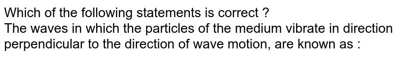 Which of the following statements is correct ? The waves in which the particles of the medium vibrate in direction perpendicular to the direction of wave motion, are known as :