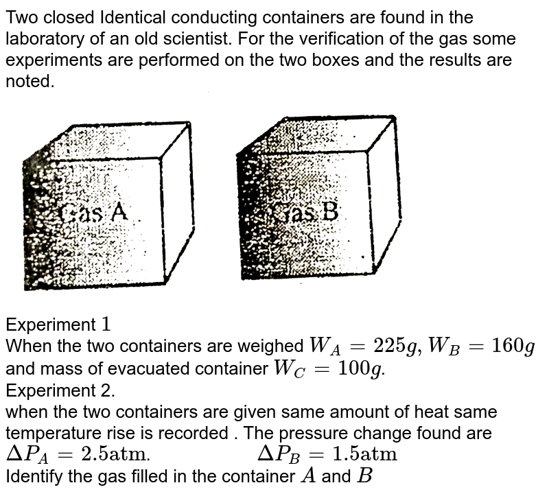 Two closed Identical conducting containers are found in the laboratory of an old scientist. For the verification of the gas some experiments are performed on the two boxes and the results are noted.  <br> <img src="https://d10lpgp6xz60nq.cloudfront.net/physics_images/ALN_PHY_C07(I)_E01_209_Q01.png" width="80%">  <br> Experiment `1` <br> When the two containers are weighed `W_(A) = 225g , W_(B) = 160g` and mass of evacuated container `W_(C) = 100g`. <br> Experiment 2. <br> when the two containers are given same amount of heat same temperature rise is recorded . The pressure change found are `DeltaP_(A) = 2.5"atm"`. `"              "` `DeltaP_(B) = 1.5"atm"` <br> Identify the gas filled in the container `A` and `B` 