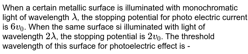 When a certain metallic surface is illuminated with monochromatic light of wavelength lambda , the stopping potential for photo electric current is 6 v_(0) . When the same surface si illuminated with light of wavelength 2 lambda , the stopping potential is 2v_(0) . The threshold wavelength of this surface for photoelectric effect is -