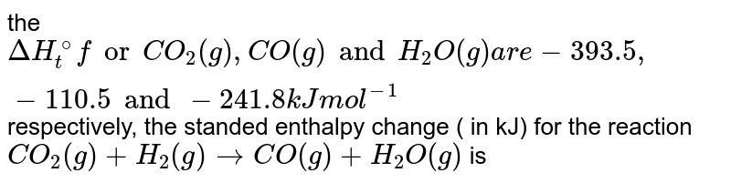 the DeltaH_(t)^(@)for CO_(2)(g) , CO(g) and H_(2)O(g) are -393.5 , -110.5 and -241.8 kJ mol ^(-1) respectively, the standed enthalpy change ( in kJ) for the reaction CO_(2)(g)+ H_(2)(g)to CO(g) + H_(2)O(g) is