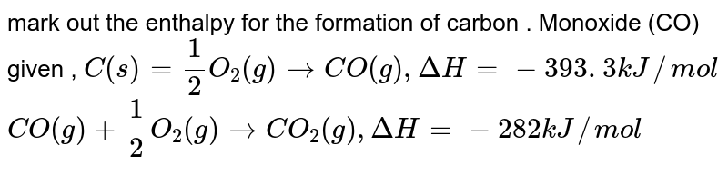 mark out the enthalpy for the formation of carbon . Monoxide (CO) given , C(s)=1/2 O_(2)(g) to CO(g), DeltaH= -393 . 3 kJ // mol CO(g)+ 1/2 O_(2)(g) to CO_(2)(g), DeltaH= - 282 kJ//mol